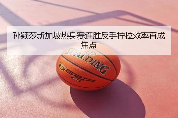 孙颖莎新加坡热身赛连胜反手拧拉效率再成焦点