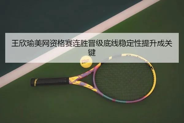 王欣瑜美网资格赛连胜晋级底线稳定性提升成关键（BaJIeSPORtS）