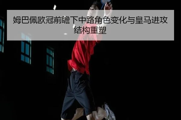 姆巴佩欧冠前瞻下中路角色变化与皇马进攻结构重塑（BaJIeSPORtS）
